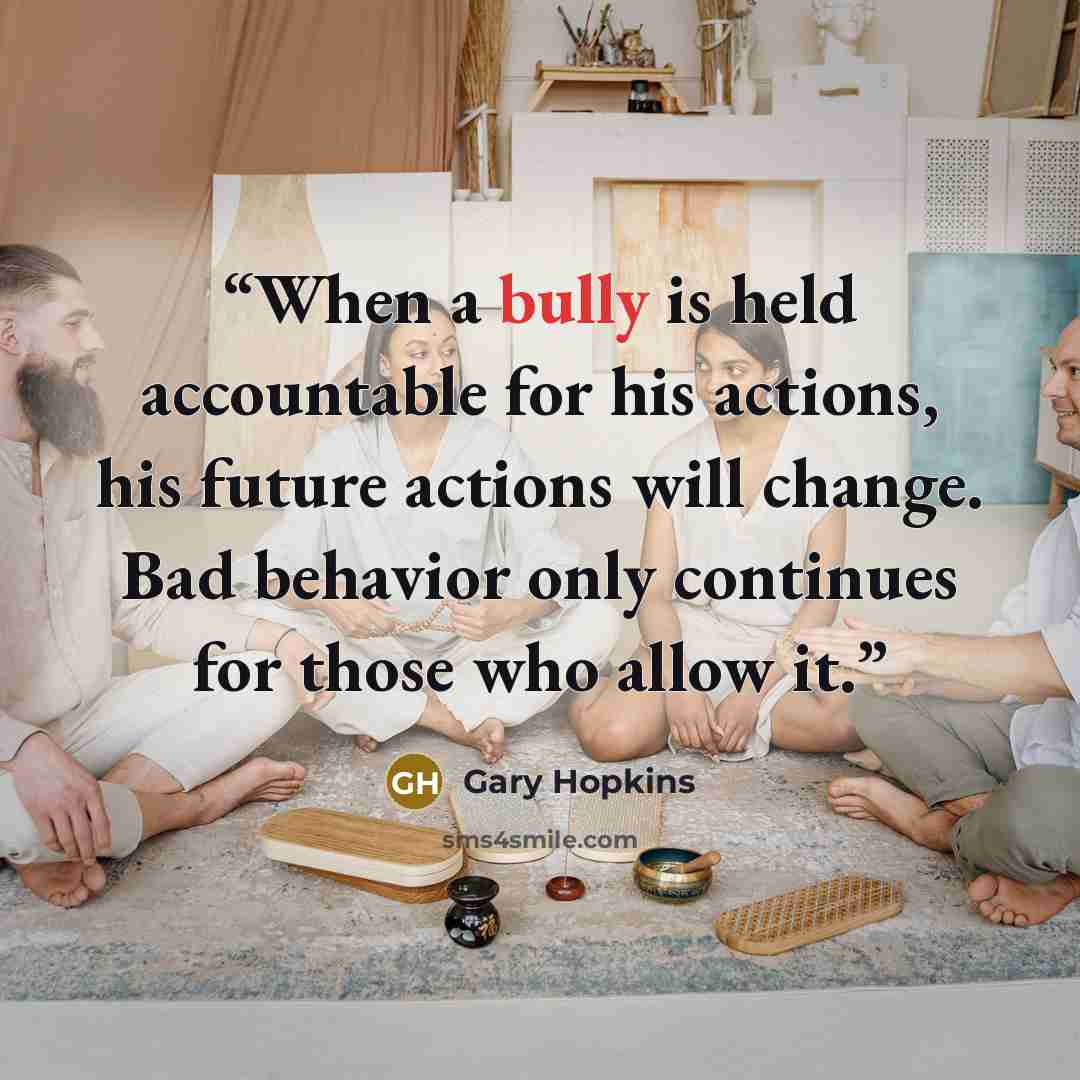 “When a bully is held accountable for his actions, his future actions will change. Bad behavior only continues for those who allow it.” quote by Gary Hopkins