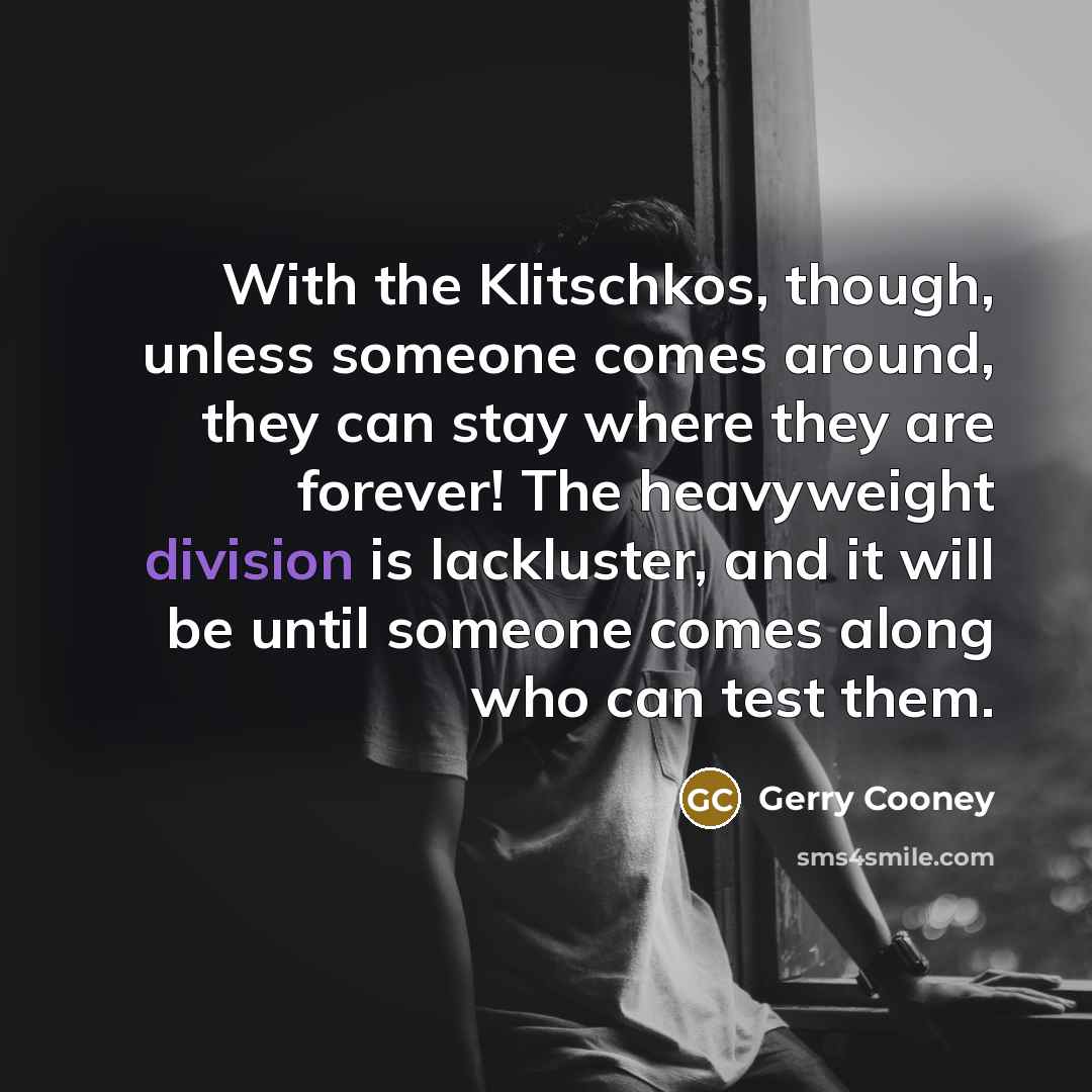 “With the Klitschkos, though, unless someone comes around, they can stay where they are forever! The heavyweight division is lackluster, and it will be until someone comes along who can test them.” quote by Gerry Cooney