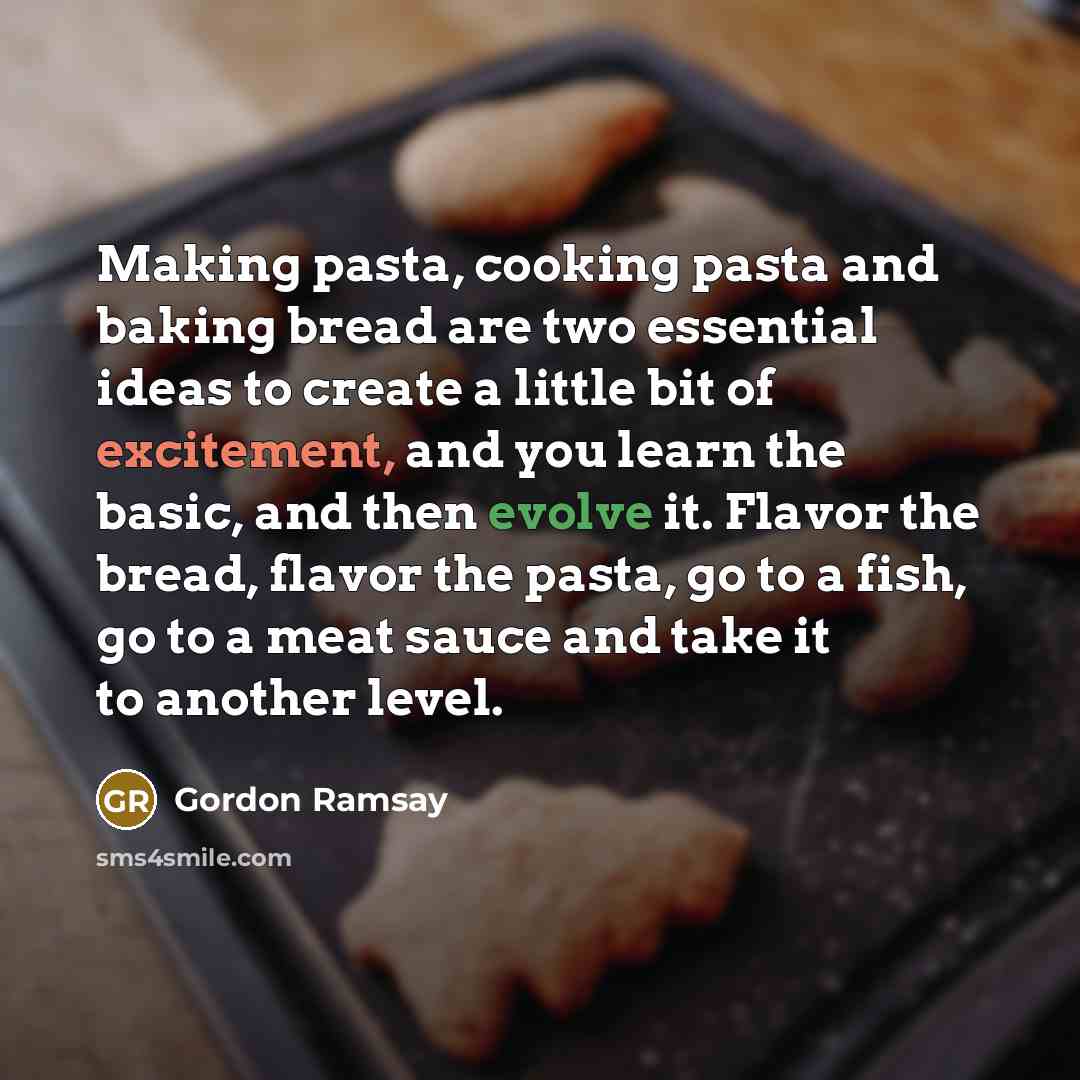 “Making pasta, cooking pasta and baking bread are two essential ideas to create a little bit of excitement, and you learn the basic, and then evolve it. Flavor the bread, flavor the pasta, go to a fish, go to a meat sauce and take it to another level.” quote by Gordon Ramsay