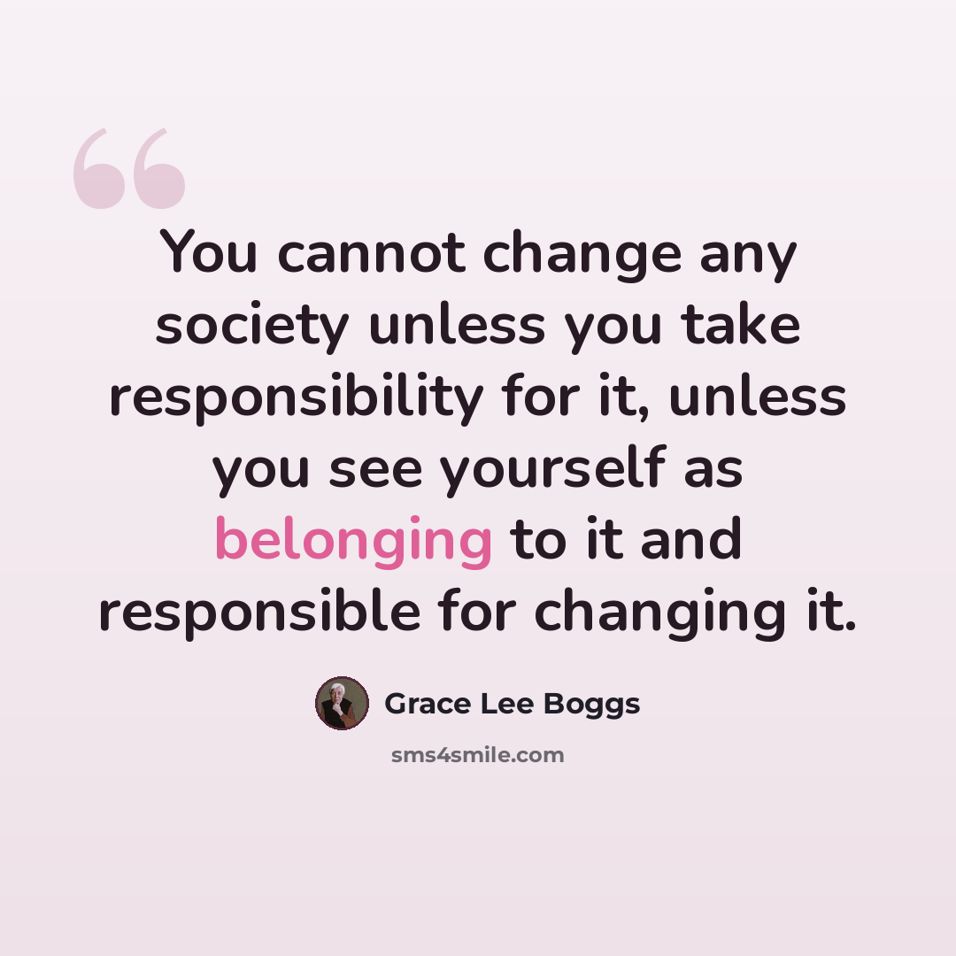 “You cannot change any society unless you take responsibility for it, unless you see yourself as belonging to it and responsible for changing it.” quote by Grace Lee Boggs