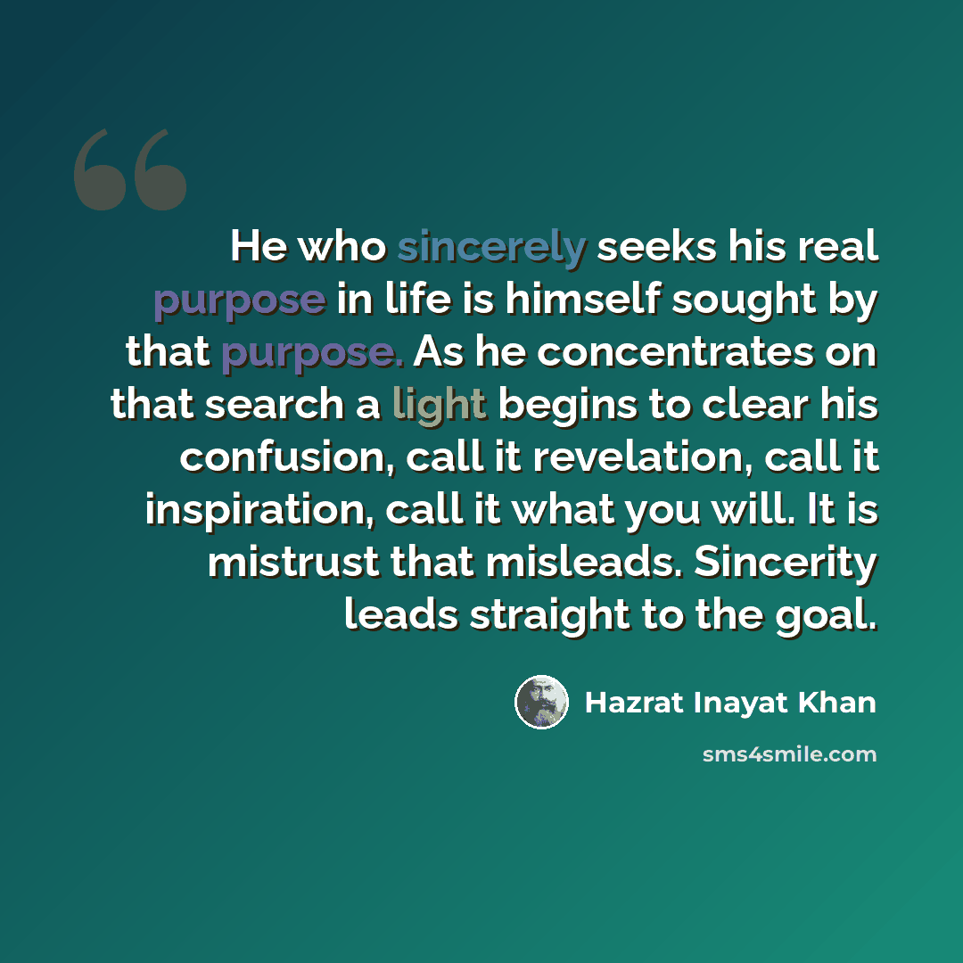 “He who sincerely seeks his real purpose in life is himself sought by that purpose. As he concentrates on that search a light begins to clear his confusion, call it revelation, call it inspiration, call it what you will. It is mistrust that misleads. Sincerity leads straight to the goal.” quote by Hazrat Inayat Khan