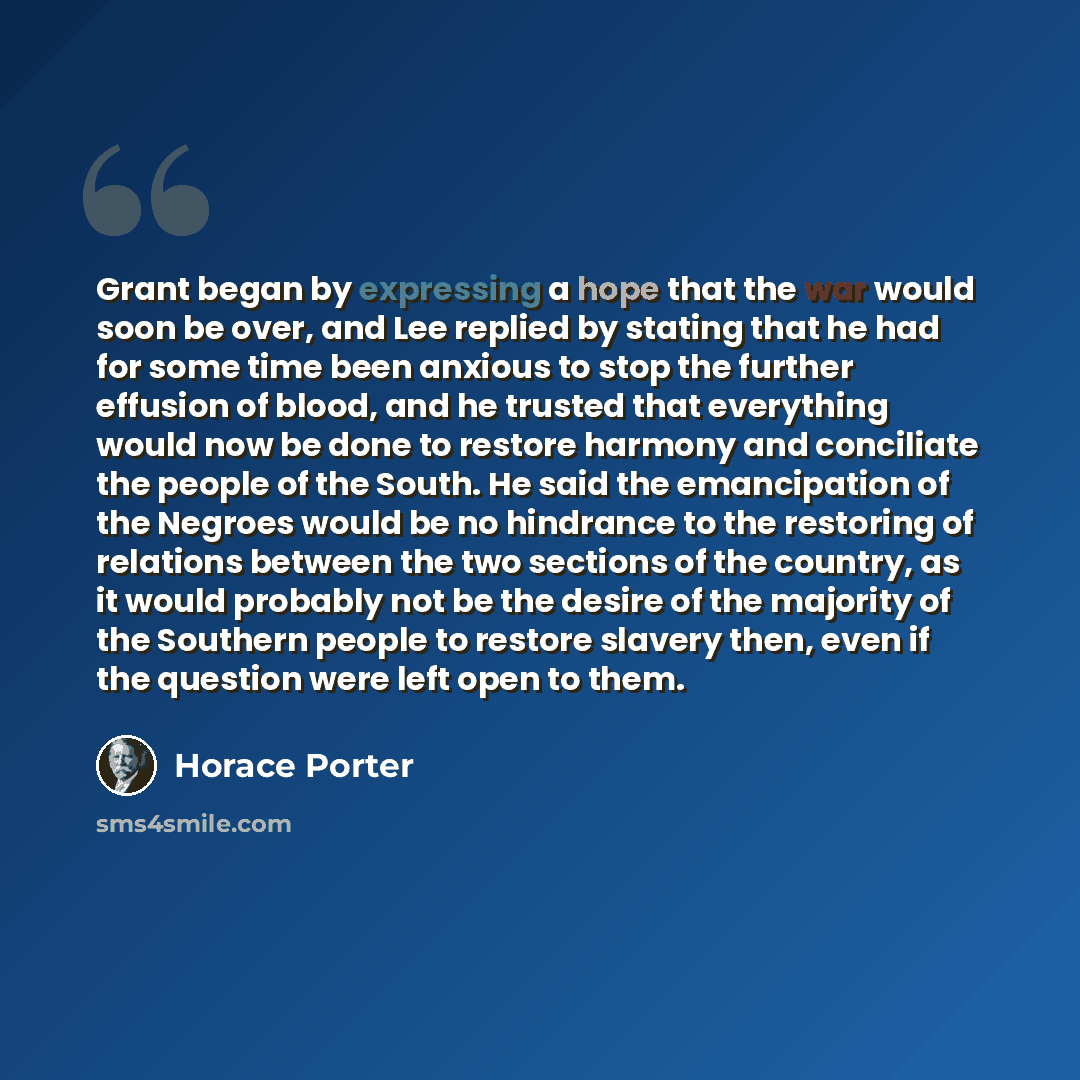 “Grant began by expressing a hope that the war would soon be over, and Lee replied by stating that he had for some time been anxious to stop the further effusion of blood, and he trusted that everything would now be done to restore harmony and conciliate the people of the South. He said the…” quote by Horace Porter