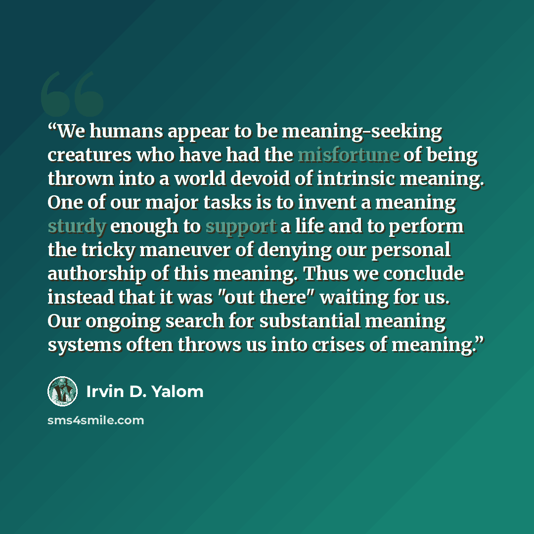 “We humans appear to be meaning-seeking creatures who have had the misfortune of being thrown into a world devoid of intrinsic meaning. One of our major tasks is to invent a meaning sturdy enough to support a life and to perform the tricky maneuver of denying our personal authorship of this…” quote by Irvin D. Yalom