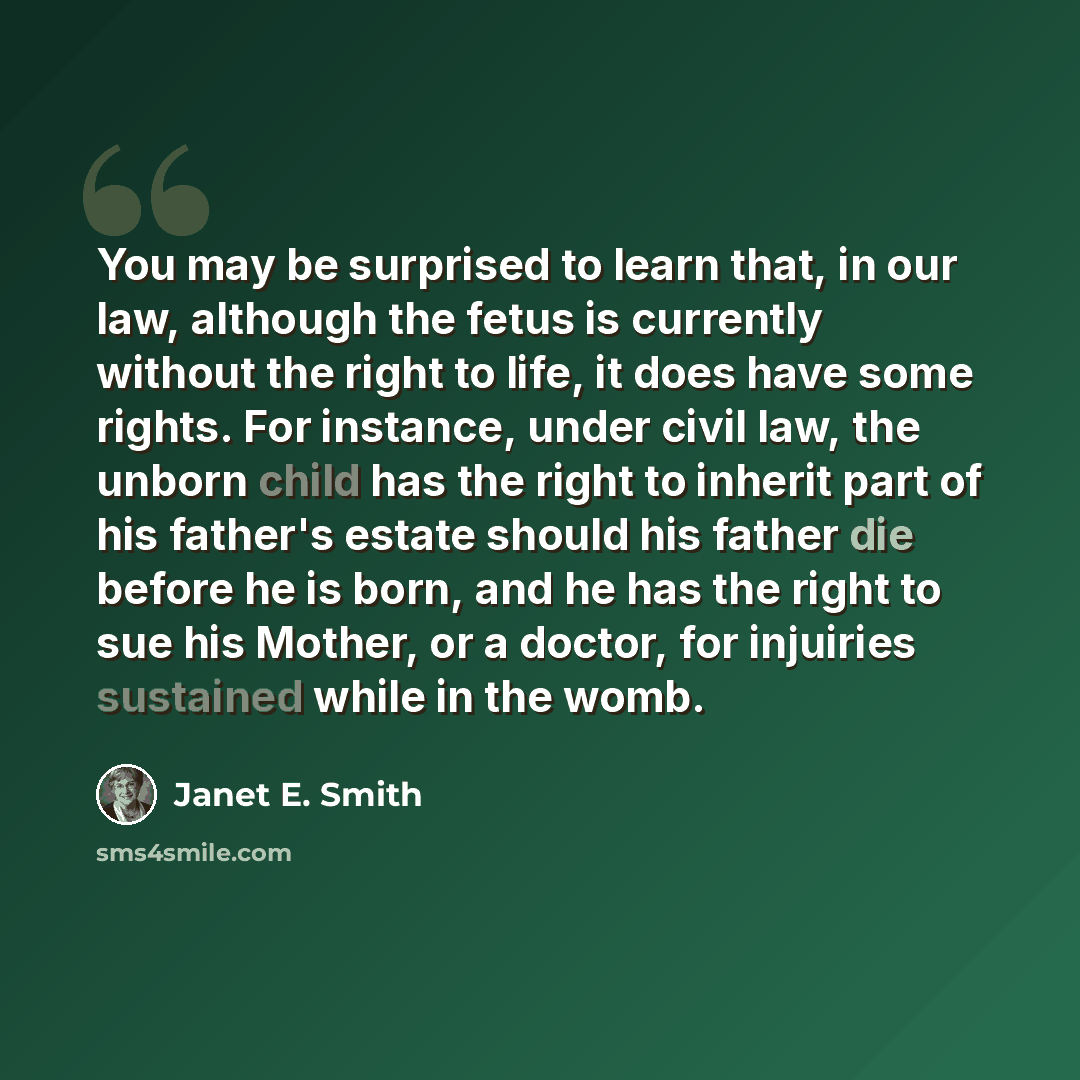 “You may be surprised to learn that, in our law, although the fetus is currently without the right to life, it does have some rights. For instance, under civil law, the unborn child has the right to inherit part of his father's estate should his father die before he is born, and he has the right to…” quote by Janet E. Smith