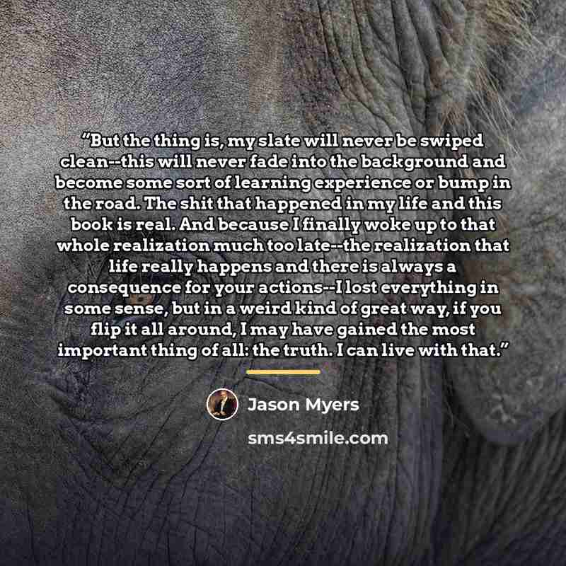 “But the thing is, my slate will never be swiped clean--this will never fade into the background and become some sort of learning experience or bump in the road. The shit that happened in my life and this book is real. And because I finally woke up to that whole realization much too late--the…” quote by Jason Myers