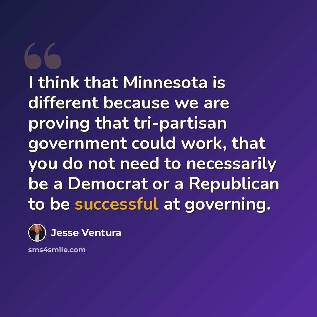 “I think that Minnesota is different because we are proving that tri-partisan government could work, that you do not need to necessarily be a Democrat or a Republican to be successful at governing.” quote by Jesse Ventura
