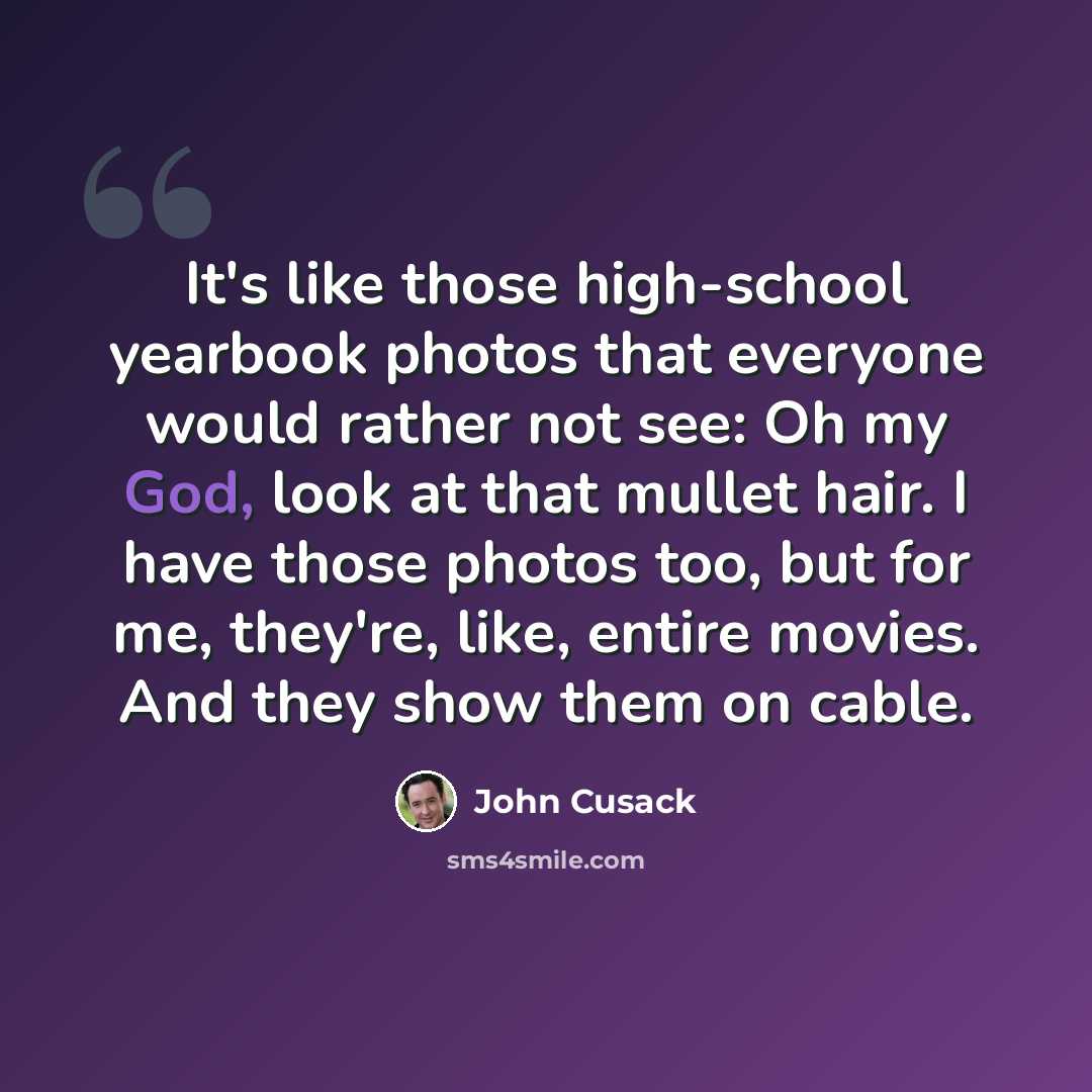 “It's like those high-school yearbook photos that everyone would rather not see: Oh my God, look at that mullet hair. I have those photos too, but for me, they're, like, entire movies. And they show them on cable.” quote by John Cusack
