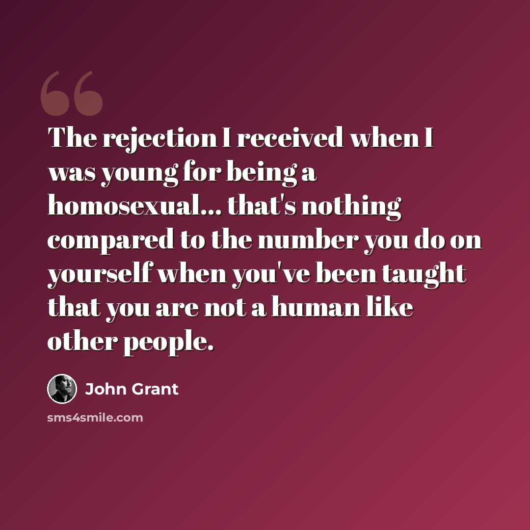 “The rejection I received when I was young for being a homosexual... that's nothing compared to the number you do on yourself when you've been taught that you are not a human like other people.” quote by John Grant
