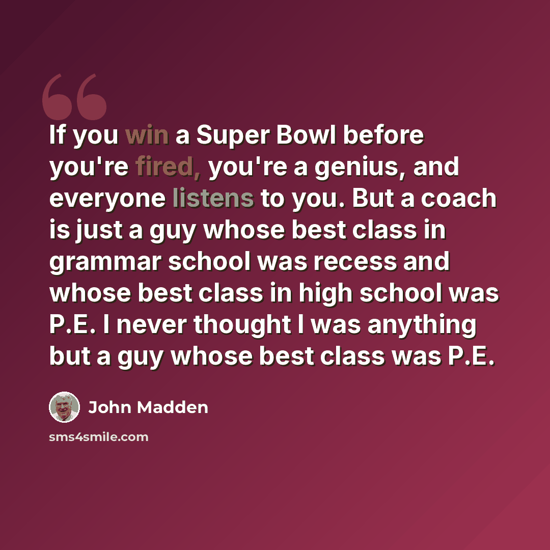 “If you win a Super Bowl before you're fired, you're a genius, and everyone listens to you. But a coach is just a guy whose best class in grammar school was recess and whose best class in high school was P.E. I never thought I was anything but a guy whose best class was P.E.” quote by John Madden