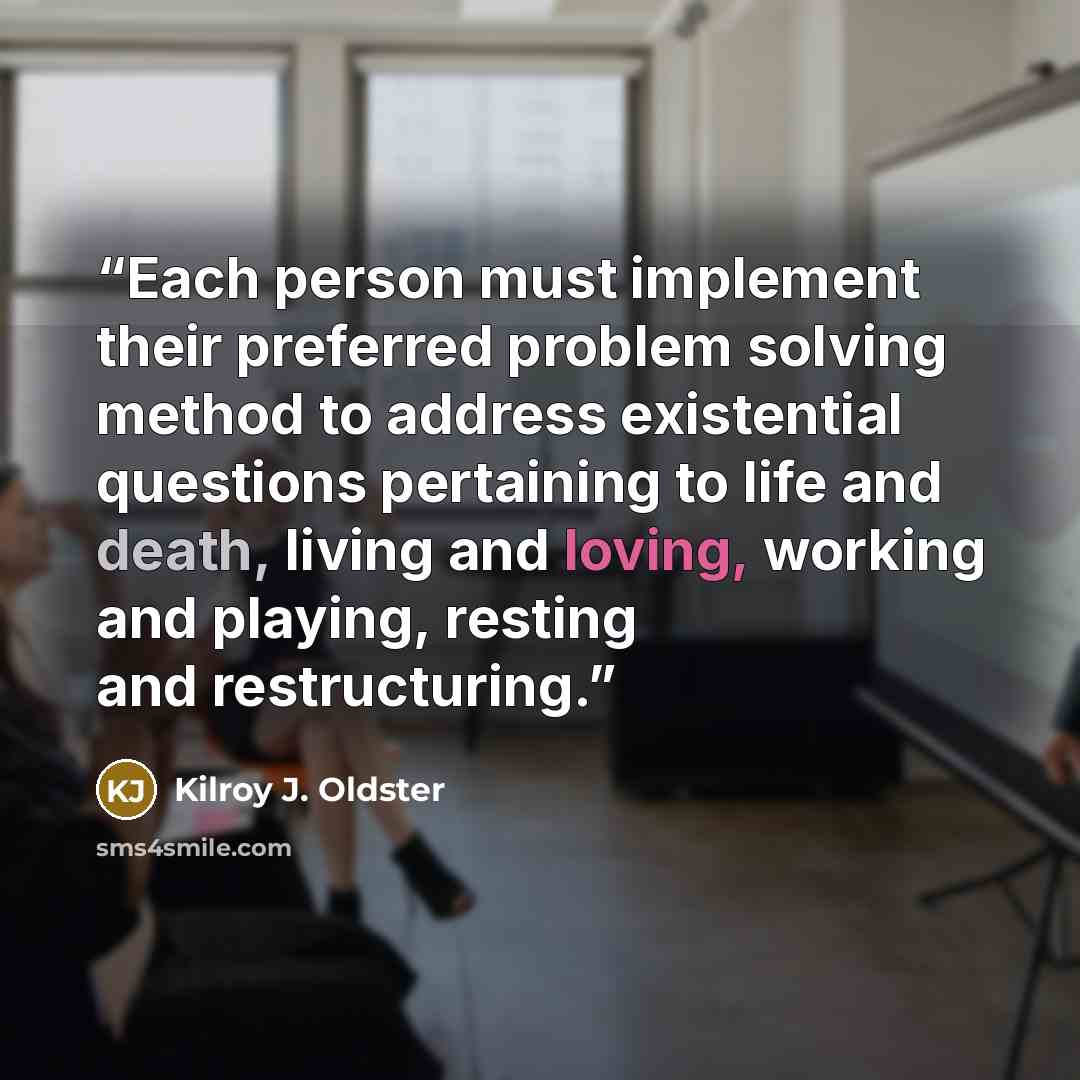 “Each person must implement their preferred problem solving method to address existential questions pertaining to life and death, living and loving, working and playing, resting and restructuring.” quote by Kilroy J. Oldster