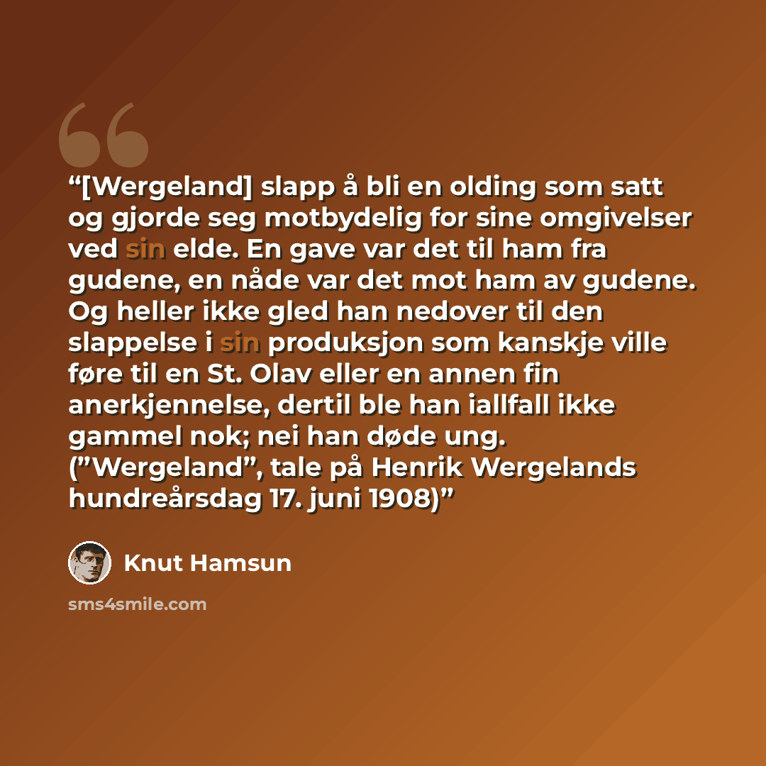 “[Wergeland] slapp å bli en olding som satt og gjorde seg motbydelig for sine omgivelser ved sin elde. En gave var det til ham fra gudene, en nåde var det mot ham av gudene. Og heller ikke gled han nedover til den slappelse i sin produksjon som kanskje ville føre til en St. Olav eller en annen fin…” quote by Knut Hamsun