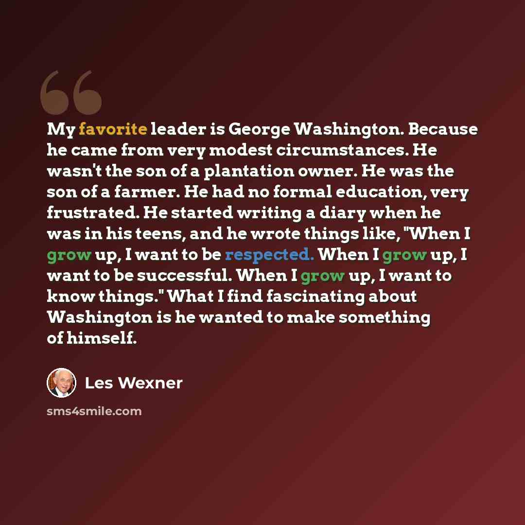 “My favorite leader is George Washington. Because he came from very modest circumstances. He wasn't the son of a plantation owner. He was the son of a farmer. He had no formal education, very frustrated. He started writing a diary when he was in his teens, and he wrote things like, "When I grow up…” quote by Les Wexner