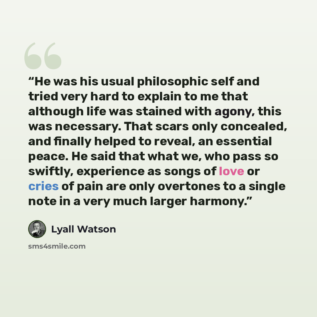 “He was his usual philosophic self and tried very hard to explain to me that although life was stained with agony, this was necessary. That scars only concealed, and finally helped to reveal, an essential peace. He said that what we, who pass so swiftly, experience as songs of love or cries of pain…” quote by Lyall Watson