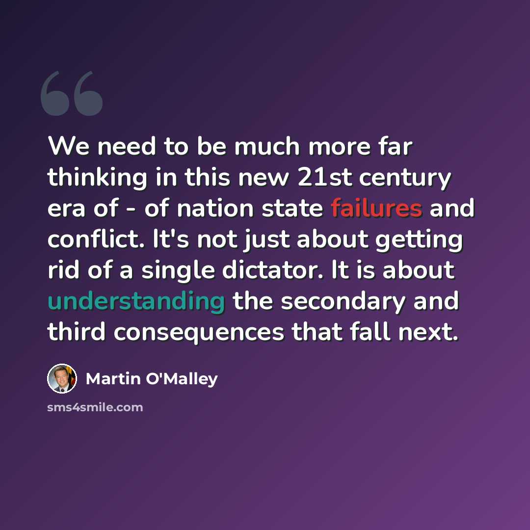 “We need to be much more far thinking in this new 21st century era of - of nation state failures and conflict. It's not just about getting rid of a single dictator. It is about understanding the secondary and third consequences that fall next.” quote by Martin O'Malley