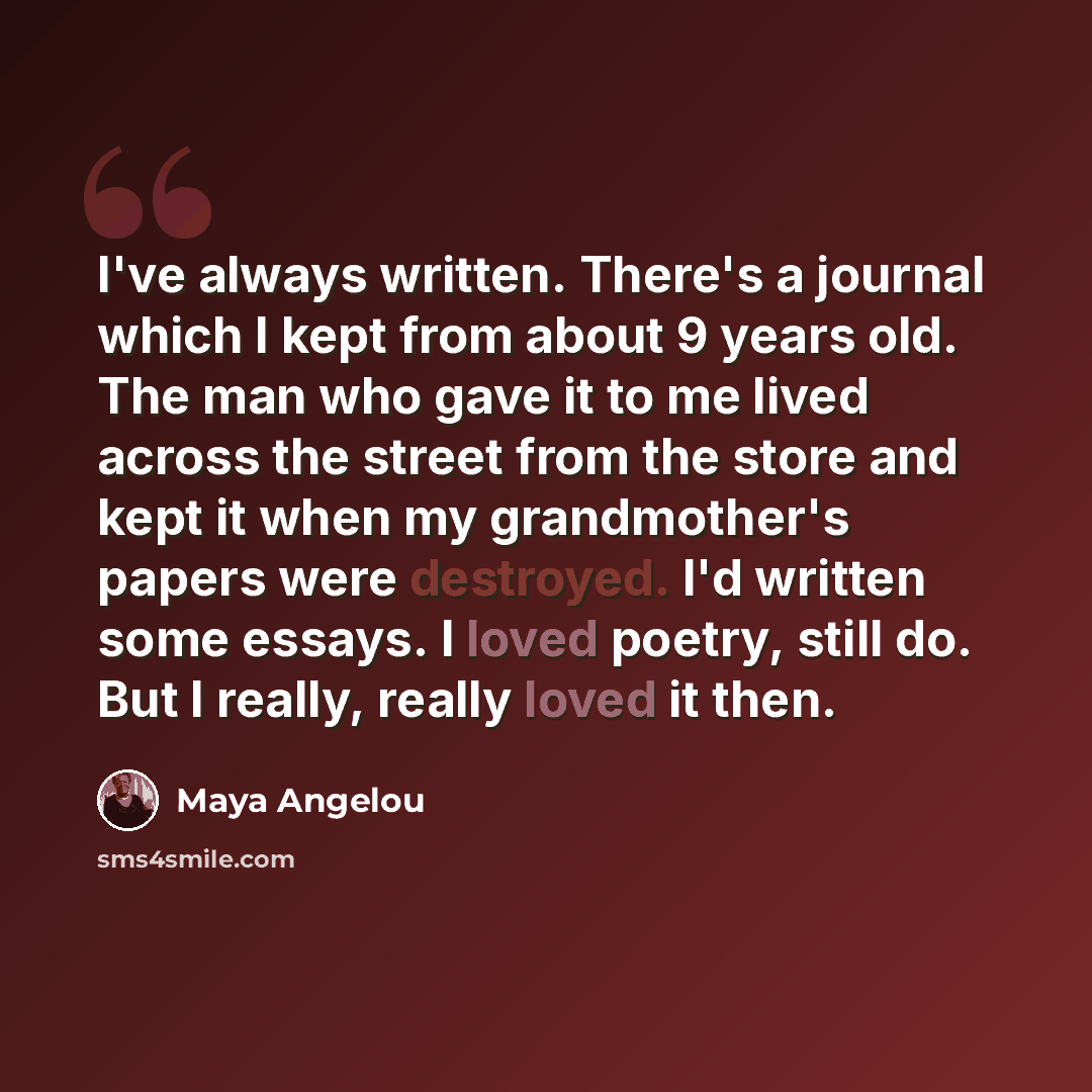 “I've always written. There's a journal which I kept from about 9 years old. The man who gave it to me lived across the street from the store and kept it when my grandmother's papers were destroyed. I'd written some essays. I loved poetry, still do. But I really, really loved it then.” quote by Maya Angelou