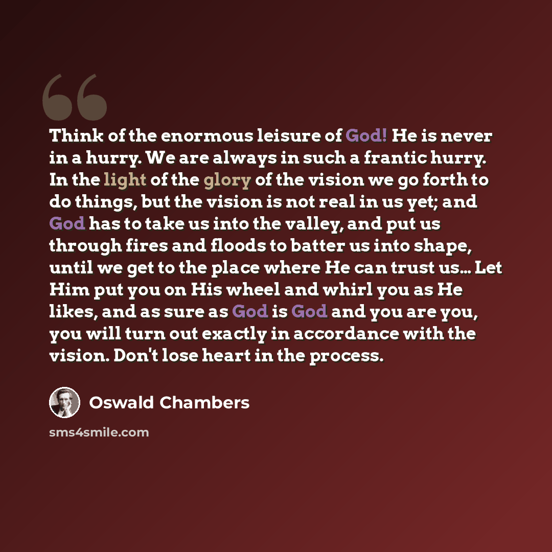 “Think of the enormous leisure of God! He is never in a hurry. We are always in such a frantic hurry. In the light of the glory of the vision we go forth to do things, but the vision is not real in us yet; and God has to take us into the valley, and put us through fires and floods to batter us into…” quote by Oswald Chambers