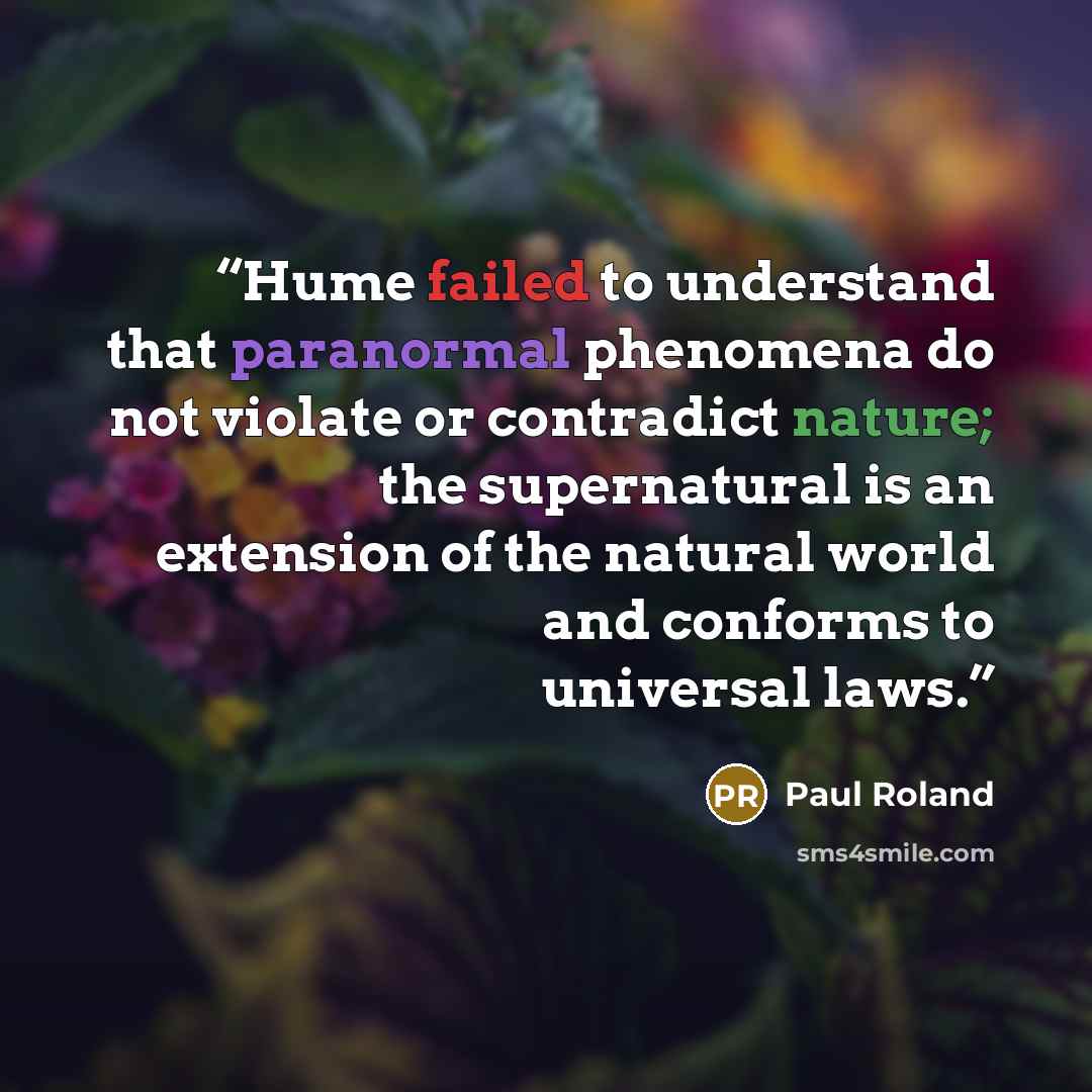 “Hume failed to understand that paranormal phenomena do not violate or contradict nature; the supernatural is an extension of the natural world and conforms to universal laws.” quote by Paul Roland