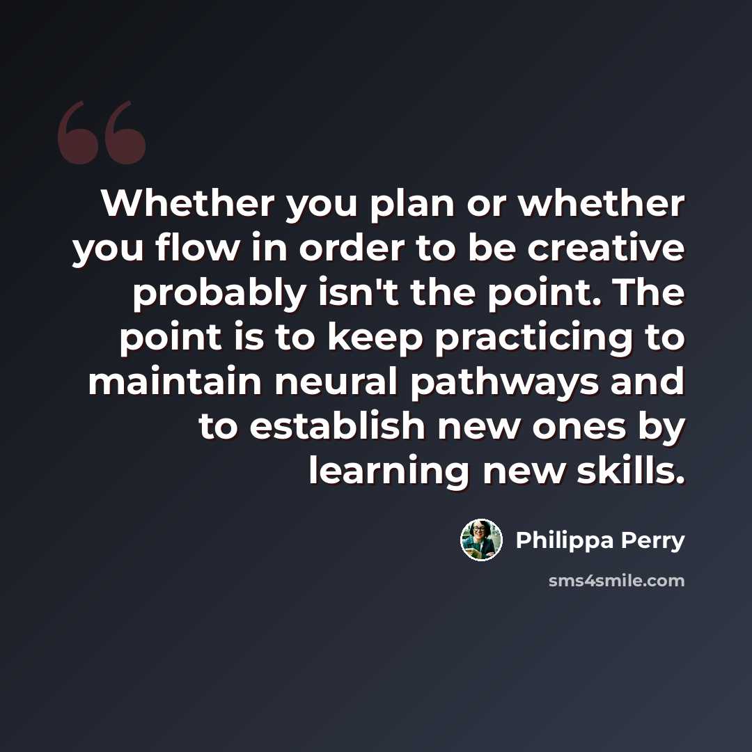 “Whether you plan or whether you flow in order to be creative probably isn't the point. The point is to keep practicing to maintain neural pathways and to establish new ones by learning new skills.” quote by Philippa Perry