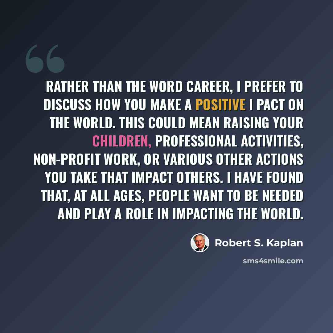 “Rather than the word career, I prefer to discuss how you make a positive I pact on the world. This could mean raising your children, professional activities, non-profit work, or various other actions you take that impact others. I have found that, at all ages, people want to be needed and play a…” quote by Robert S. Kaplan