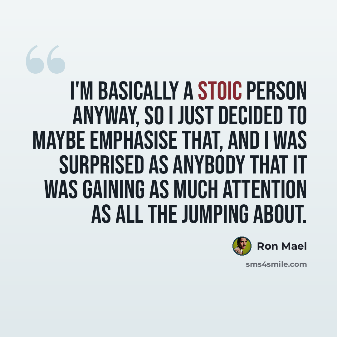 “I'm basically a stoic person anyway, so I just decided to maybe emphasise that, and I was surprised as anybody that it was gaining as much attention as all the jumping about.” quote by Ron Mael