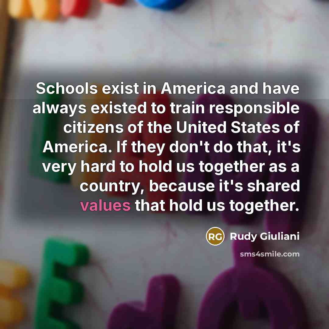 “Schools exist in America and have always existed to train responsible citizens of the United States of America. If they don't do that, it's very hard to hold us together as a country, because it's shared values that hold us together.” quote by Rudy Giuliani