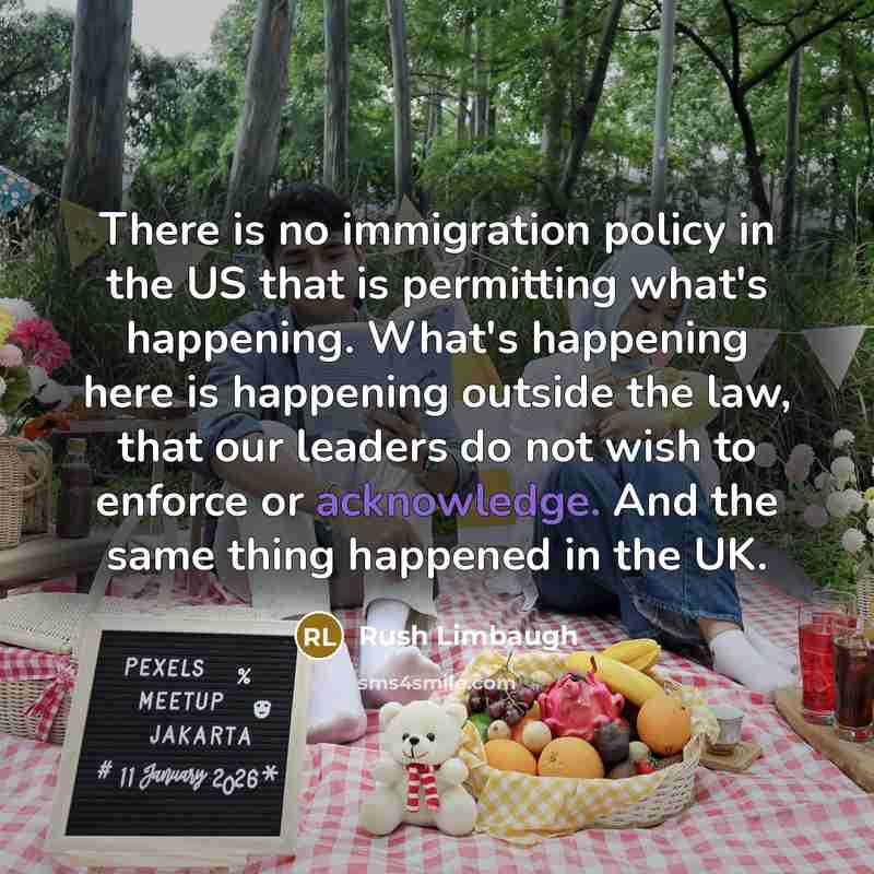 “There is no immigration policy in the US that is permitting what's happening. What's happening here is happening outside the law, that our leaders do not wish to enforce or acknowledge. And the same thing happened in the UK.” quote by Rush Limbaugh