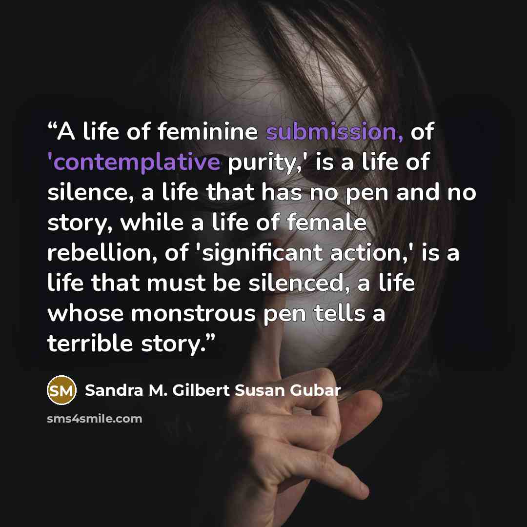 “A life of feminine submission, of 'contemplative purity,' is a life of silence, a life that has no pen and no story, while a life of female rebellion, of 'significant action,' is a life that must be silenced, a life whose monstrous pen tells a terrible story.” quote by Sandra M. Gilbert Susan Gubar