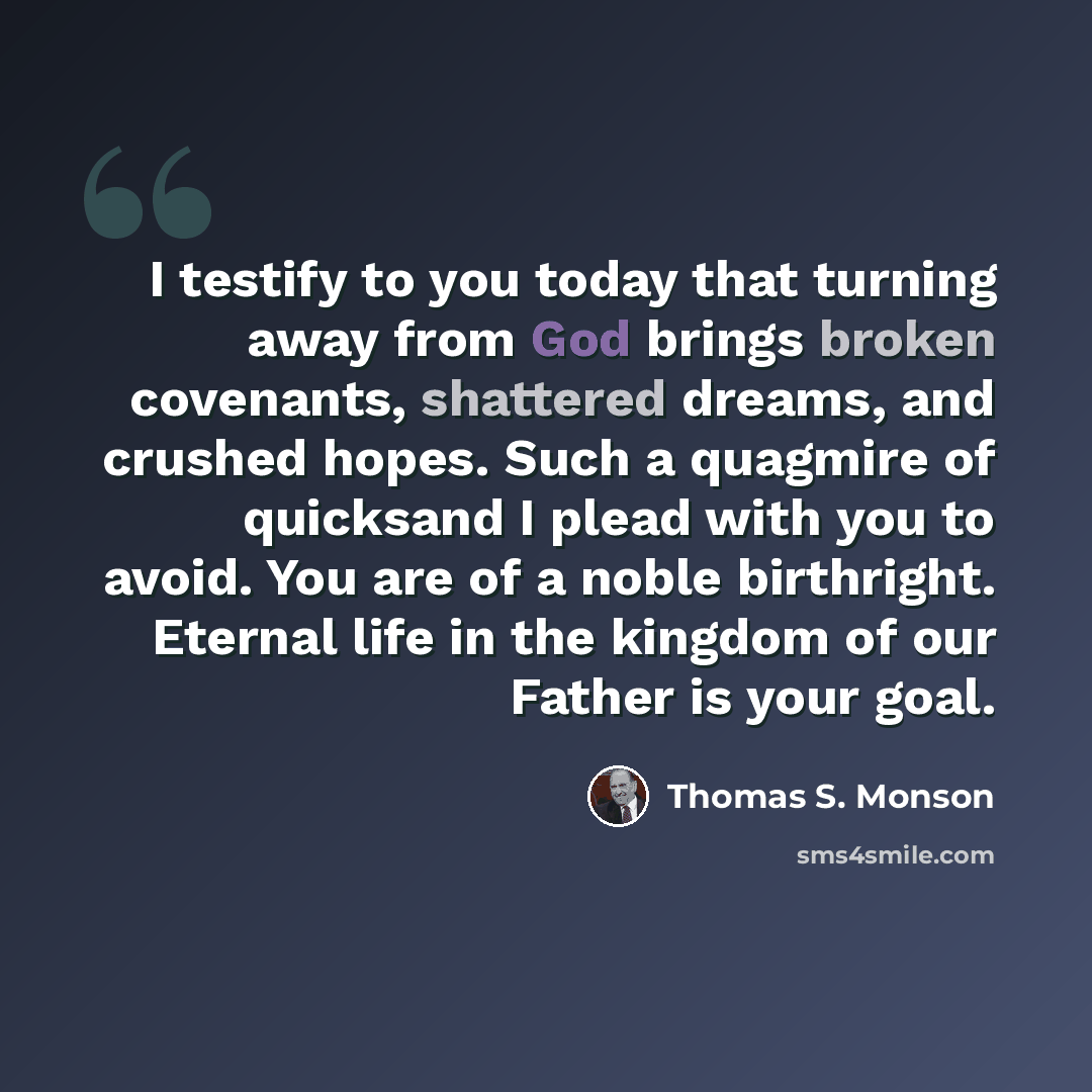 “I testify to you today that turning away from God brings broken covenants, shattered dreams, and crushed hopes. Such a quagmire of quicksand I plead with you to avoid. You are of a noble birthright. Eternal life in the kingdom of our Father is your goal.” quote by Thomas S. Monson
