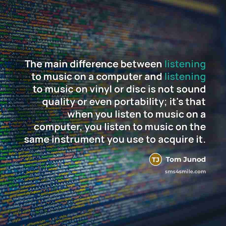 “The main difference between listening to music on a computer and listening to music on vinyl or disc is not sound quality or even portability; it's that when you listen to music on a computer, you listen to music on the same instrument you use to acquire it.” quote by Tom Junod