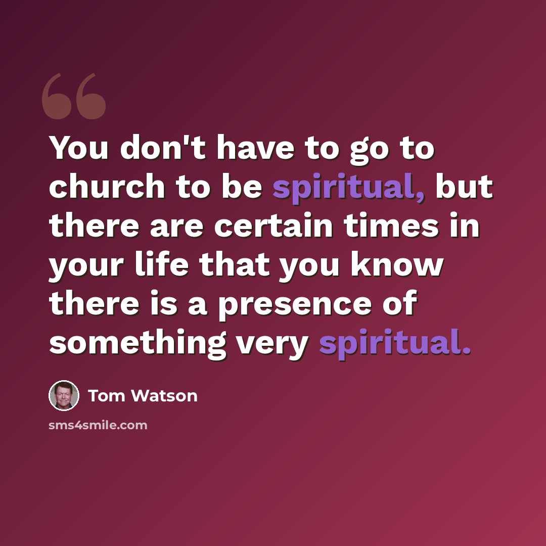 “You don't have to go to church to be spiritual, but there are certain times in your life that you know there is a presence of something very spiritual.” quote by Tom Watson