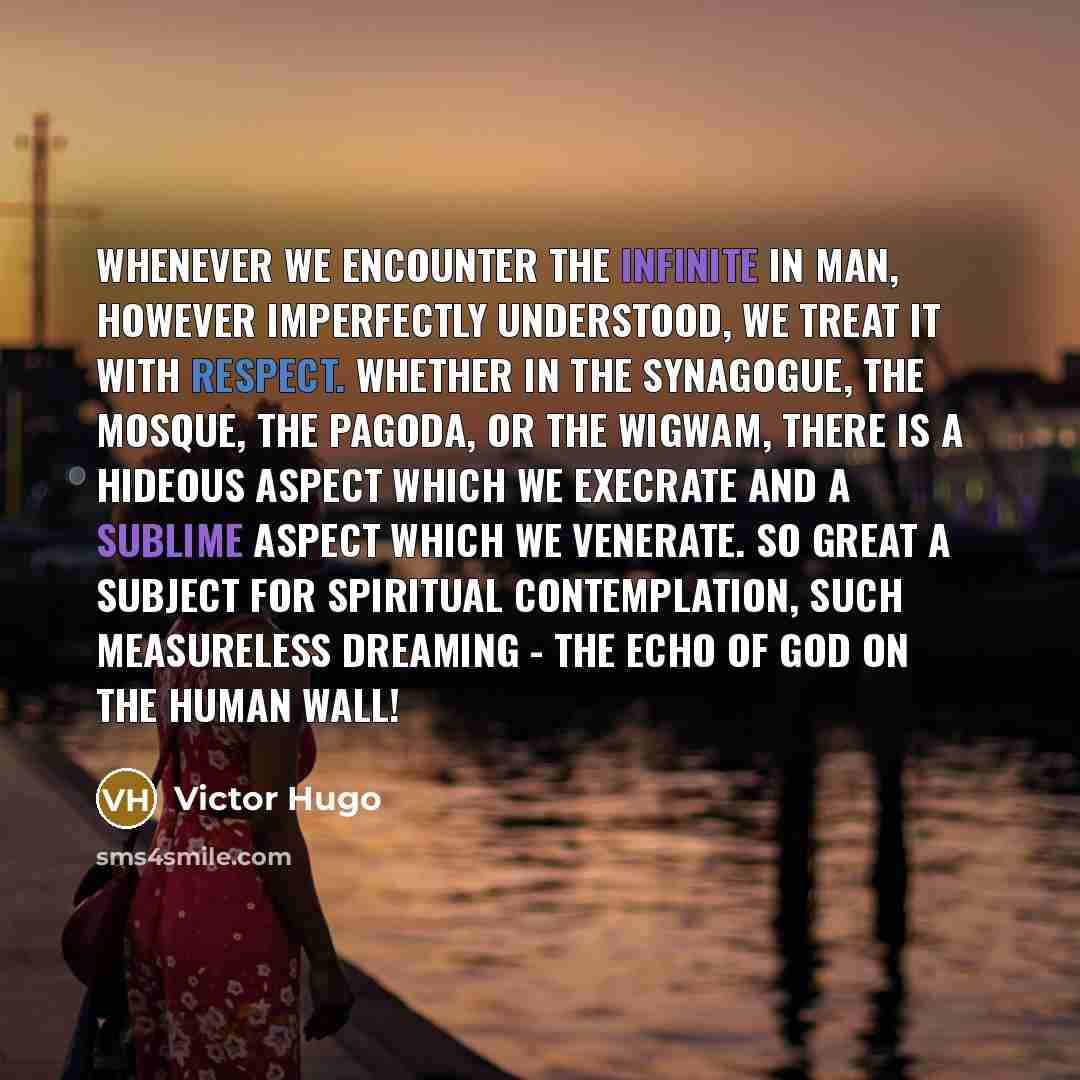 “Whenever we encounter the Infinite in man, however imperfectly understood, we treat it with respect. Whether in the synagogue, the mosque, the pagoda, or the wigwam, there is a hideous aspect which we execrate and a sublime aspect which we venerate. So great a subject for spiritual contemplation…” quote by Victor Hugo
