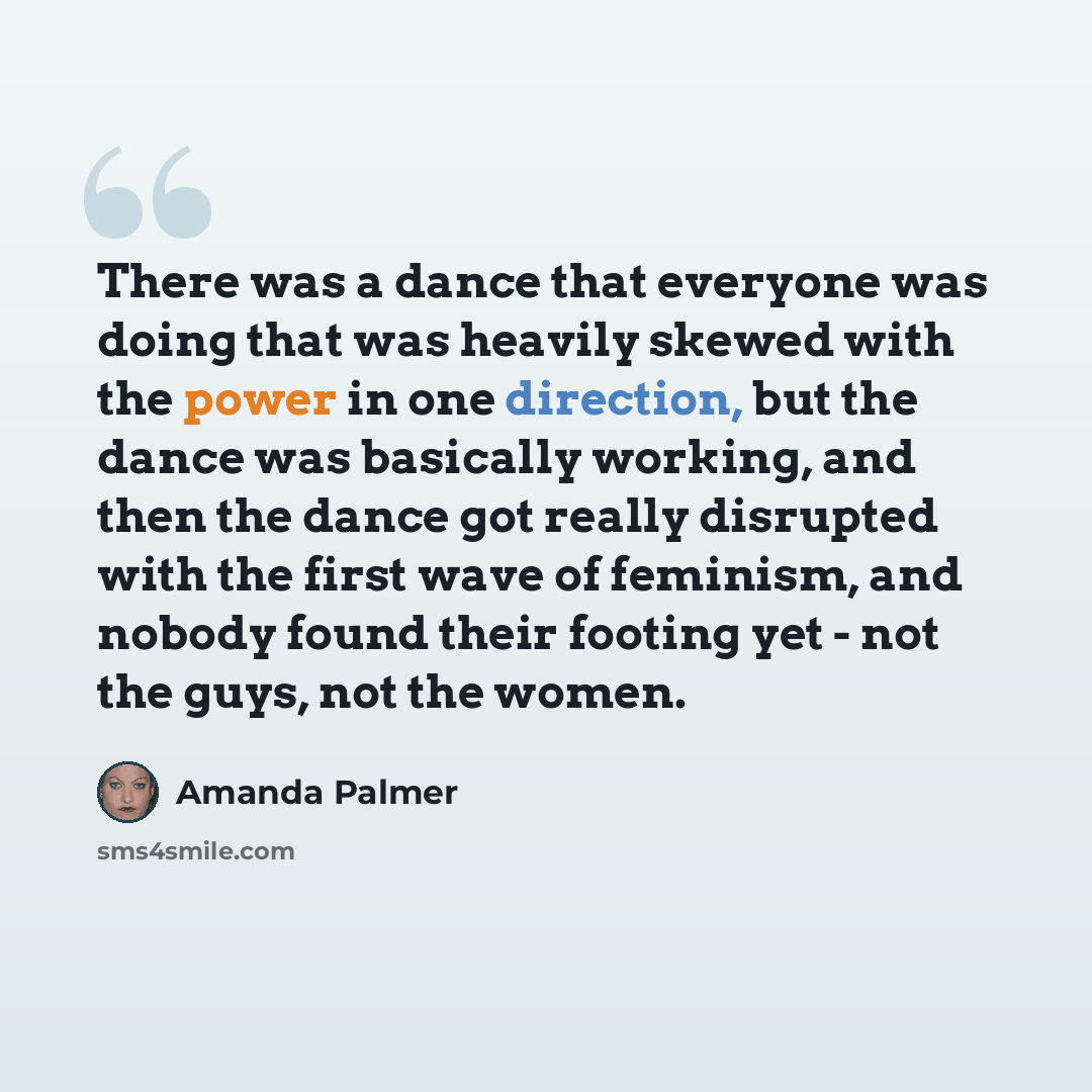 “There was a dance that everyone was doing that was heavily skewed with the power in one direction, but the dance was basically working, and then the dance got really disrupted with the first wave of feminism, and nobody found their footing yet - not the guys, not the women.” quote by Amanda Palmer