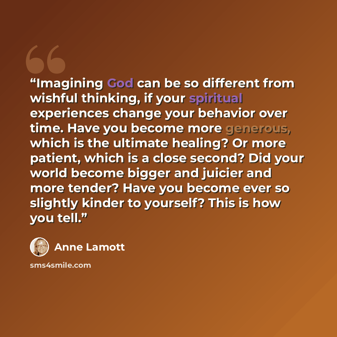 “Imagining God can be so different from wishful thinking, if your spiritual experiences change your behavior over time. Have you become more generous, which is the ultimate healing? Or more patient, which is a close second? Did your world become bigger and juicier and more tender? Have you become…” quote by Anne Lamott