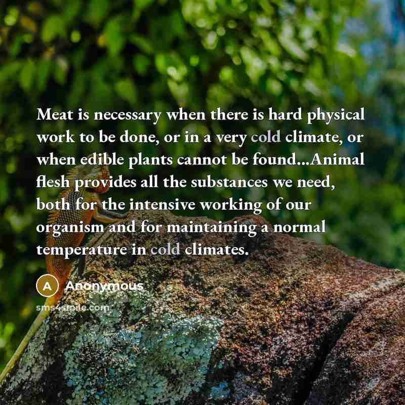 “Meat is necessary when there is hard physical work to be done, or in a very cold climate, or when edible plants cannot be found...Animal flesh provides all the substances we need, both for the intensive working of our organism and for maintaining a normal temperature in cold climates.” quote by Anonymous