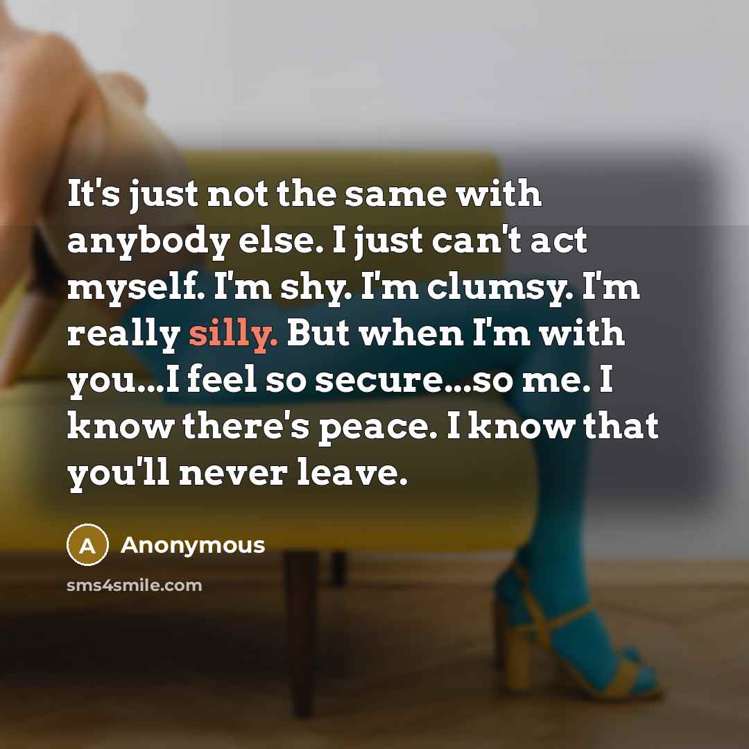 “It's just not the same with anybody else. I just can't act myself. I'm shy. I'm clumsy. I'm really silly. But when I'm with you...I feel so secure...so me. I know there's peace. I know that you'll never leave.” quote by Anonymous