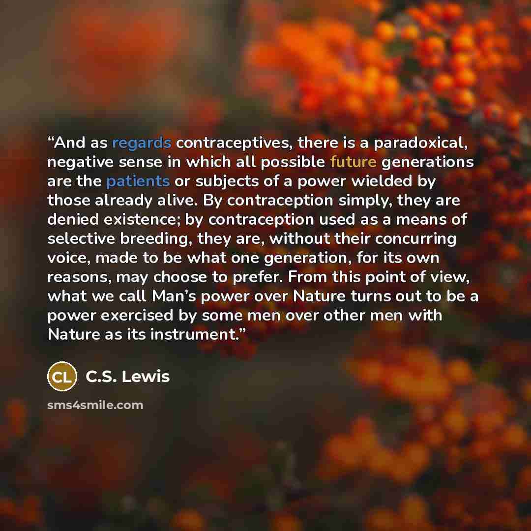 “And as regards contraceptives, there is a paradoxical, negative sense in which all possible future generations are the patients or subjects of a power wielded by those already alive. By contraception simply, they are denied existence; by contraception used as a means of selective breeding, they…” quote by C.S. Lewis