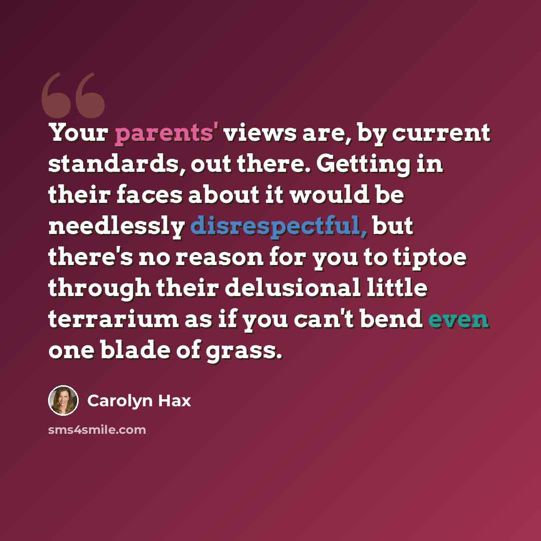 “Your parents' views are, by current standards, out there. Getting in their faces about it would be needlessly disrespectful, but there's no reason for you to tiptoe through their delusional little terrarium as if you can't bend even one blade of grass.” quote by Carolyn Hax