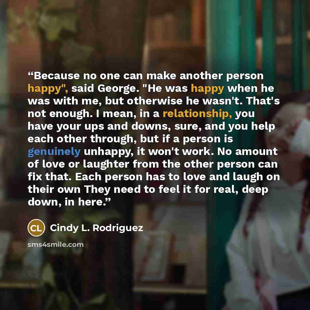 “Because no one can make another person happy", said George. "He was happy when he was with me, but otherwise he wasn't. That's not enough. I mean, in a relationship, you have your ups and downs, sure, and you help each other through, but if a person is genuinely unhappy, it won't work. No amount…” quote by Cindy L. Rodriguez