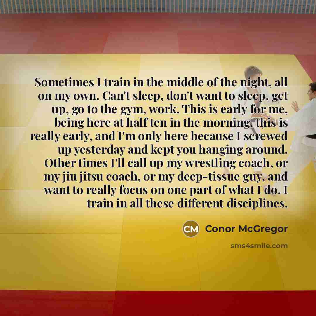 “Sometimes I train in the middle of the night, all on my own. Can't sleep, don't want to sleep, get up, go to the gym, work. This is early for me, being here at half ten in the morning, this is really early, and I'm only here because I screwed up yesterday and kept you hanging around. Other times…” quote by Conor McGregor