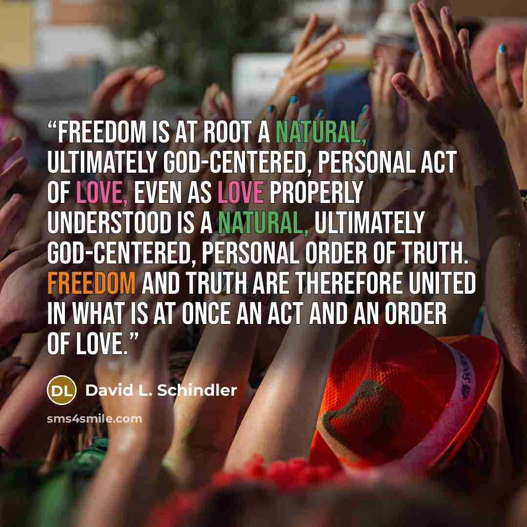 “Freedom is at root a natural, ultimately God-centered, personal act of love, even as love properly understood is a natural, ultimately God-centered, personal order of truth. Freedom and truth are therefore united in what is at once an act and an order of love.” quote by David L. Schindler