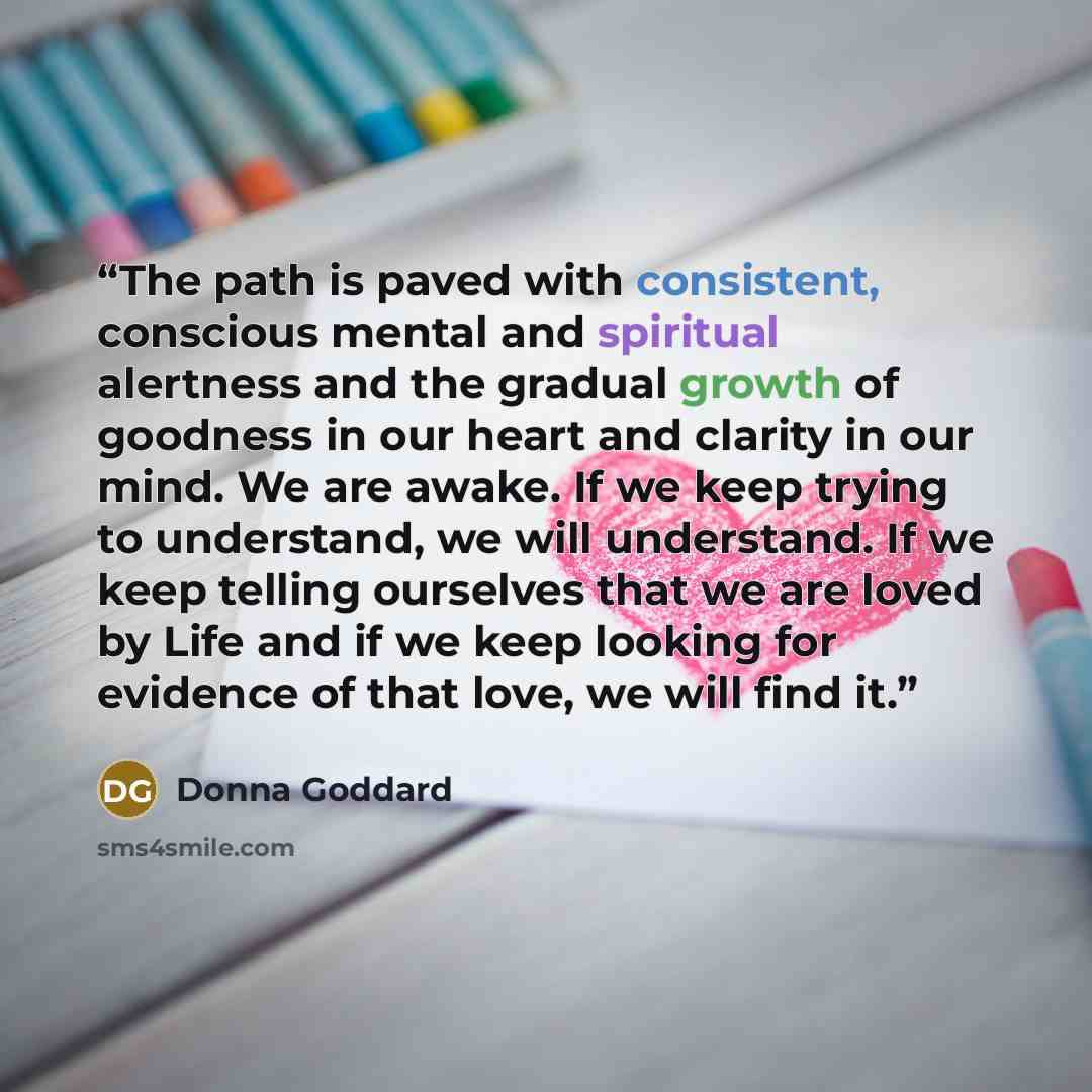 “The path is paved with consistent, conscious mental and spiritual alertness and the gradual growth of goodness in our heart and clarity in our mind. We are awake. If we keep trying to understand, we will understand. If we keep telling ourselves that we are loved by Life and if we keep looking for…” quote by Donna Goddard