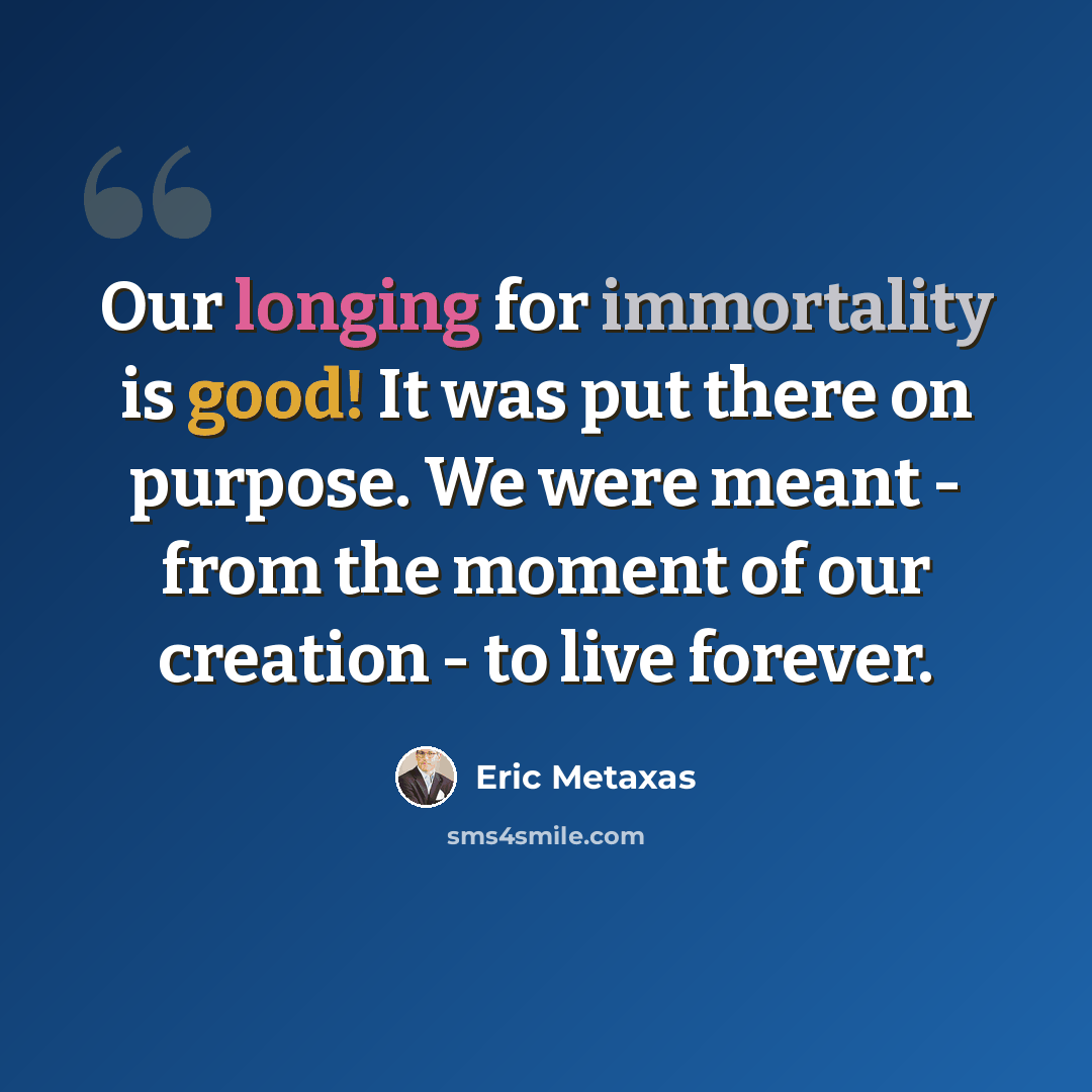 “Our longing for immortality is good! It was put there on purpose. We were meant - from the moment of our creation - to live forever.” quote by Eric Metaxas