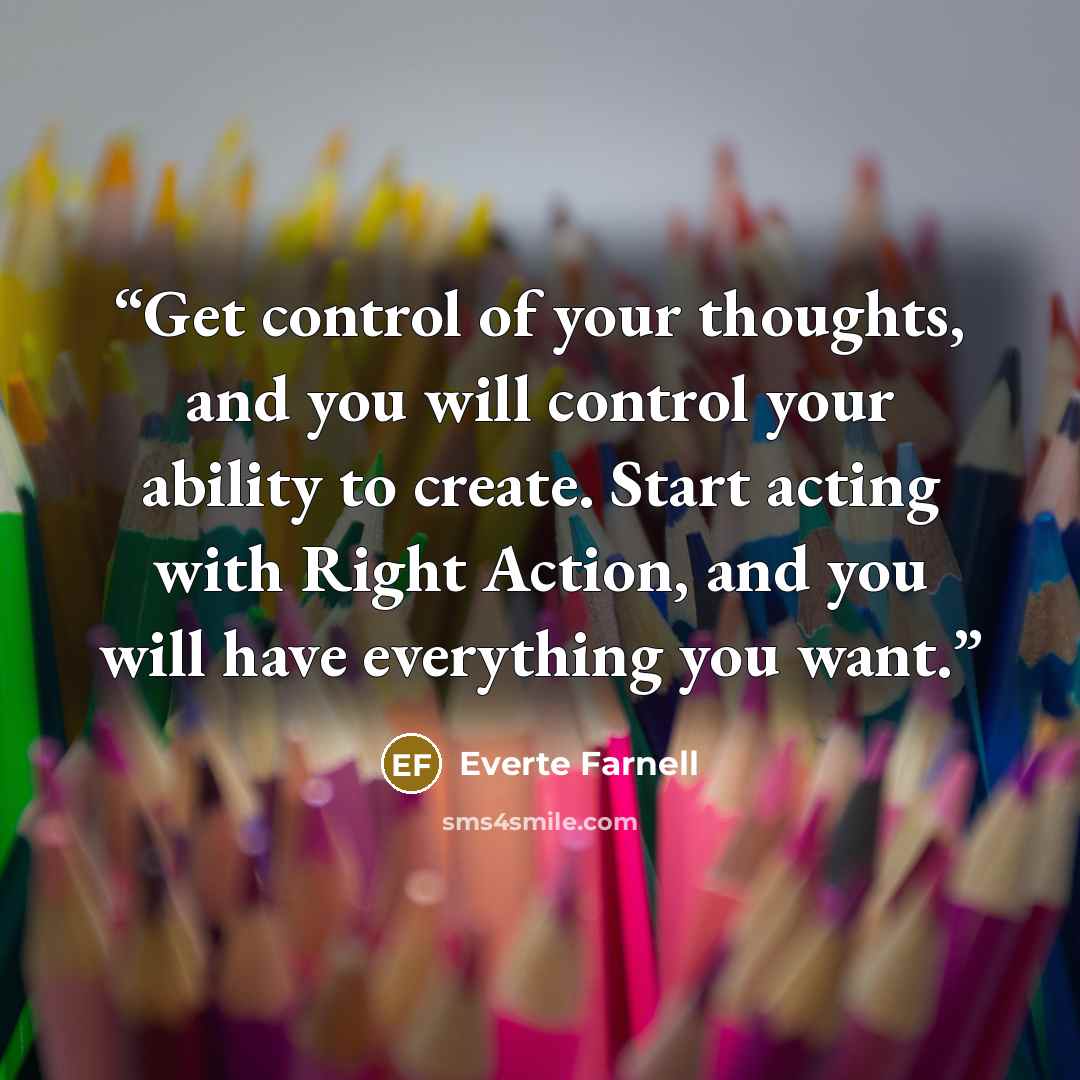 “Get control of your thoughts, and you will control your ability to create. Start acting with Right Action, and you will have everything you want.” quote by Everte Farnell