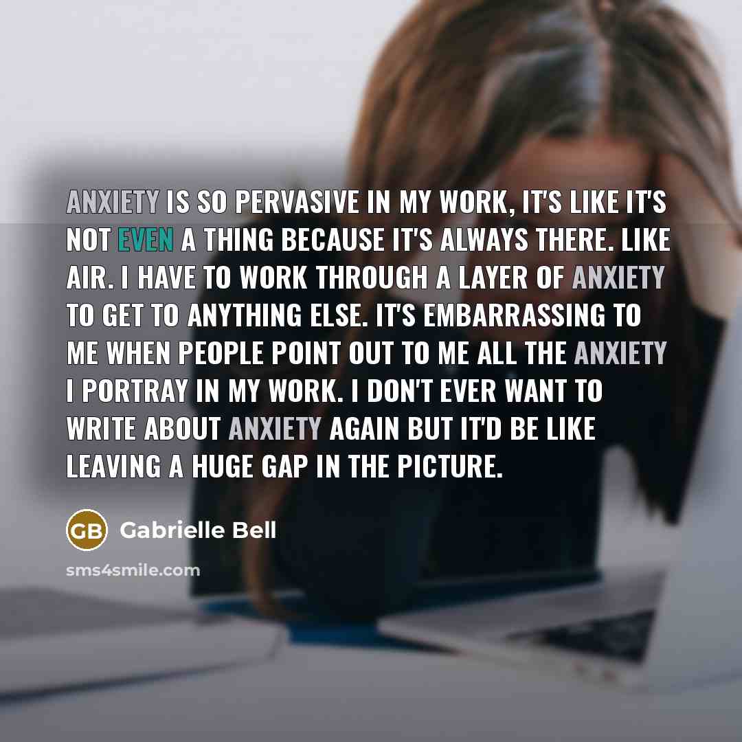“Anxiety is so pervasive in my work, it's like it's not even a thing because it's always there. Like air. I have to work through a layer of anxiety to get to anything else. It's embarrassing to me when people point out to me all the anxiety I portray in my work. I don't ever want to write about…” quote by Gabrielle Bell