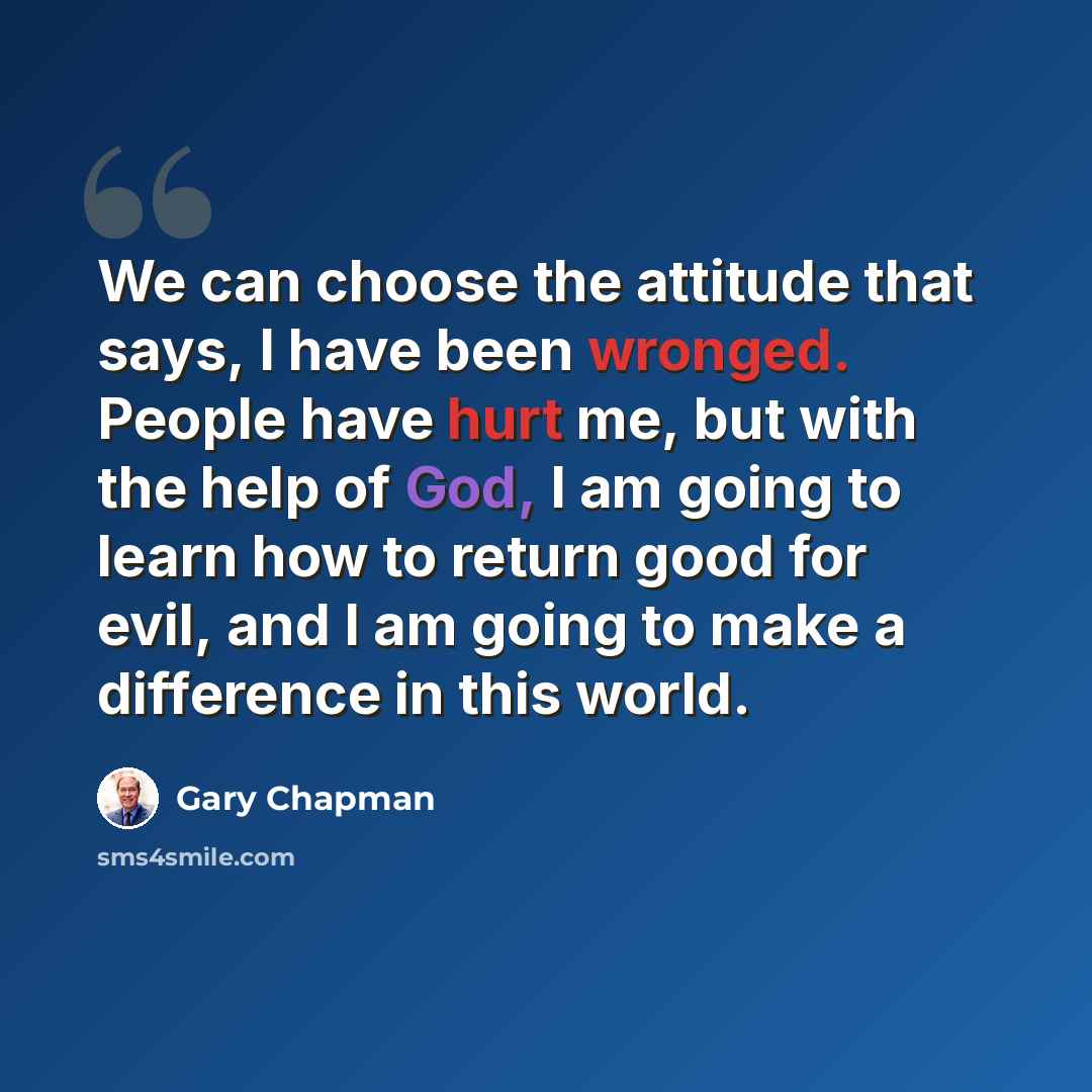 “We can choose the attitude that says, I have been wronged. People have hurt me, but with the help of God, I am going to learn how to return good for evil, and I am going to make a difference in this world.” quote by Gary Chapman