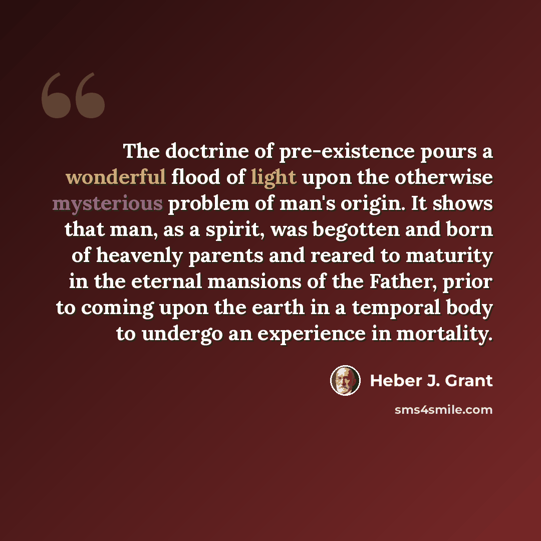 “The doctrine of pre-existence pours a wonderful flood of light upon the otherwise mysterious problem of man's origin. It shows that man, as a spirit, was begotten and born of heavenly parents and reared to maturity in the eternal mansions of the Father, prior to coming upon the earth in a temporal…” quote by Heber J. Grant