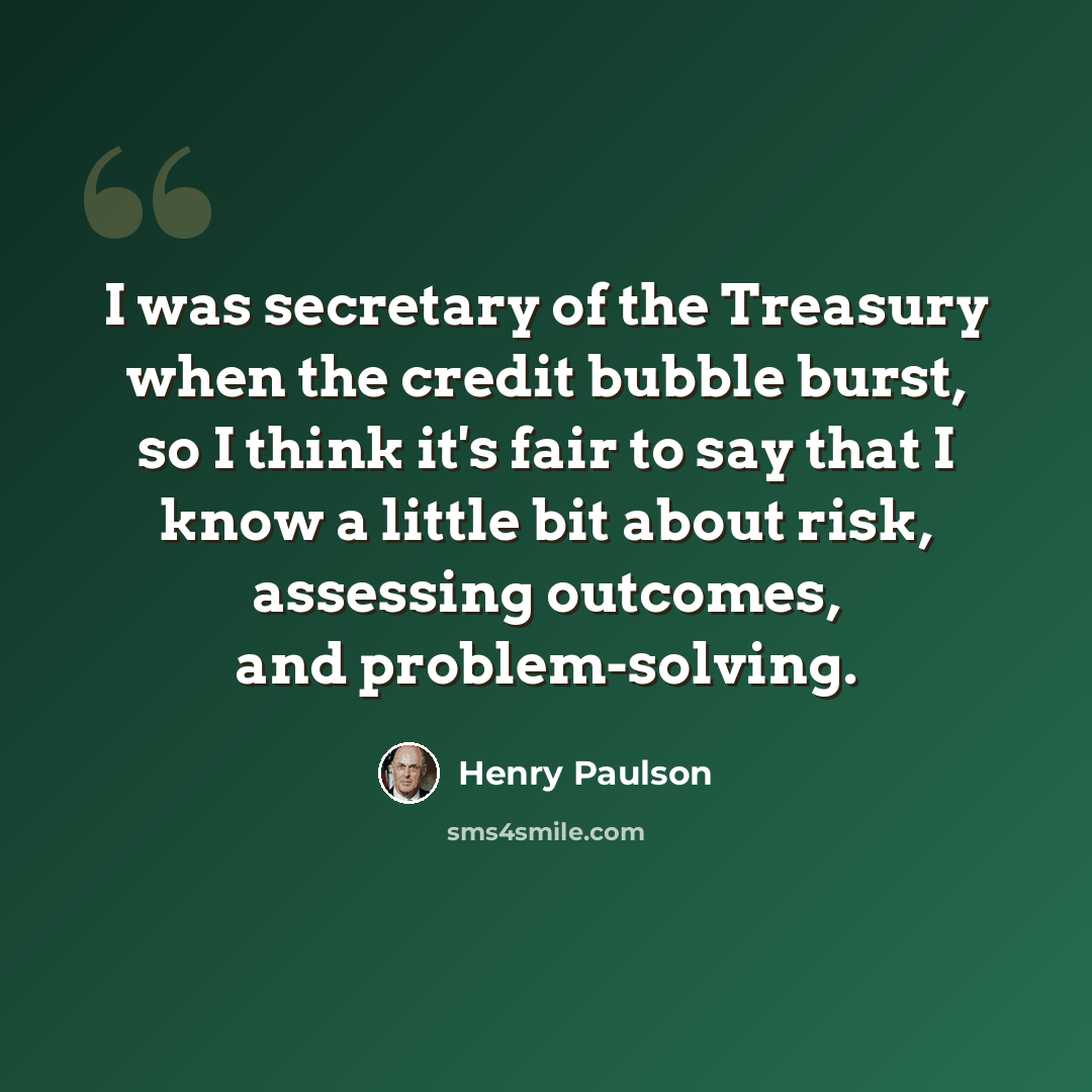 “I was secretary of the Treasury when the credit bubble burst, so I think it's fair to say that I know a little bit about risk, assessing outcomes, and problem-solving.” quote by Henry Paulson