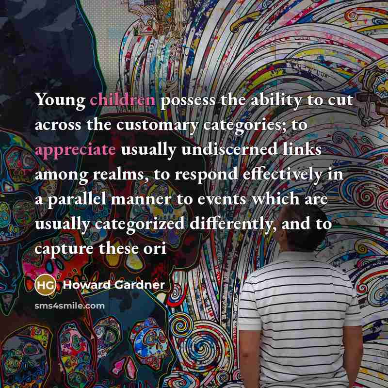 “Young children possess the ability to cut across the customary categories; to appreciate usually undiscerned links among realms, to respond effectively in a parallel manner to events which are usually categorized differently, and to capture these ori” quote by Howard Gardner
