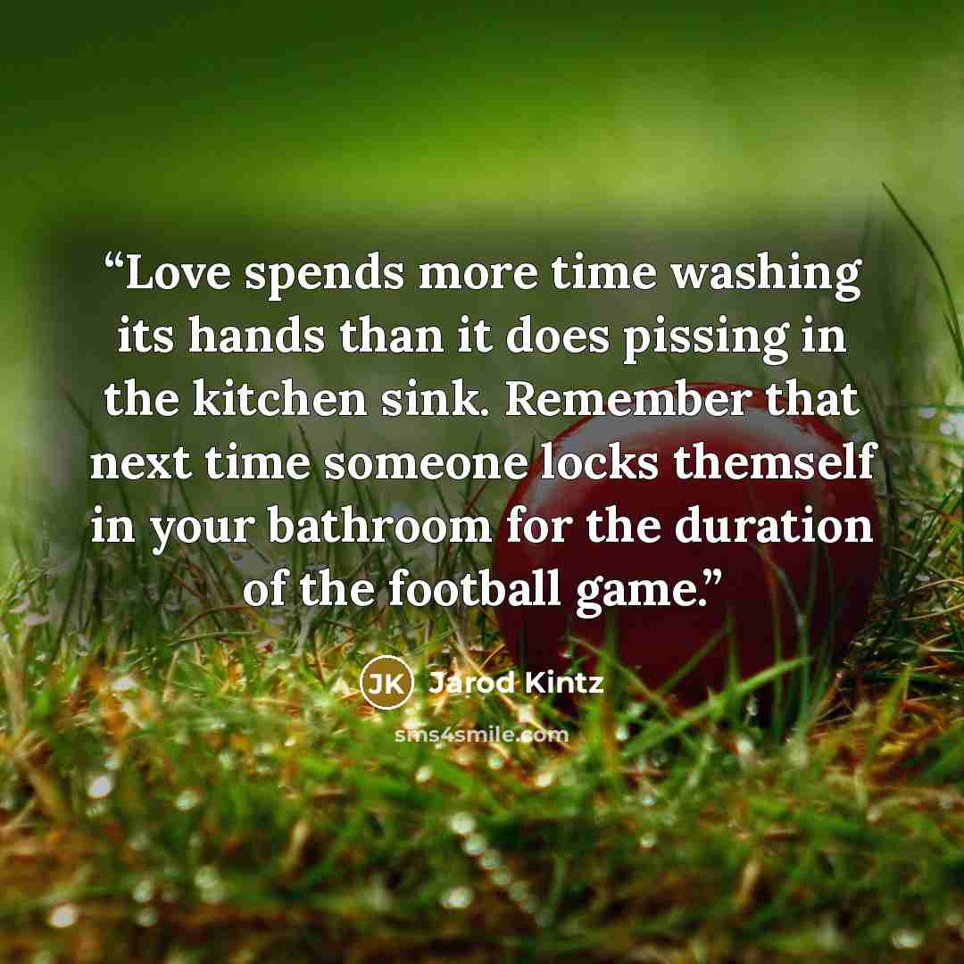 “Love spends more time washing its hands than it does pissing in the kitchen sink. Remember that next time someone locks themself in your bathroom for the duration of the football game.” quote by Jarod Kintz