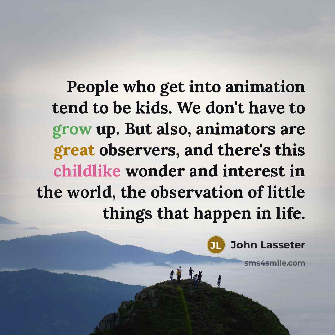 “People who get into animation tend to be kids. We don't have to grow up. But also, animators are great observers, and there's this childlike wonder and interest in the world, the observation of little things that happen in life.” quote by John Lasseter